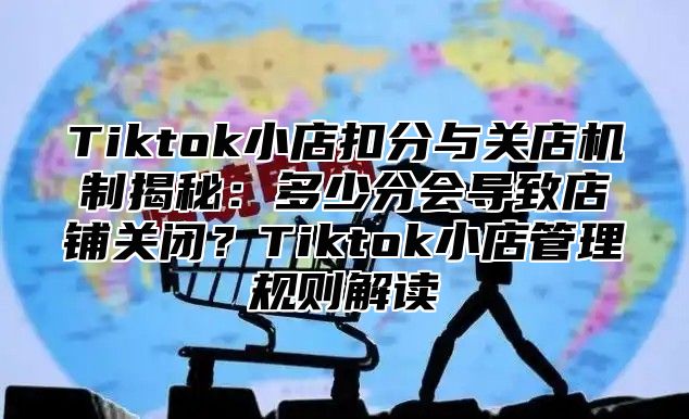 Tiktok小店扣分与关店机制揭秘：多少分会导致店铺关闭？Tiktok小店管理规则解读