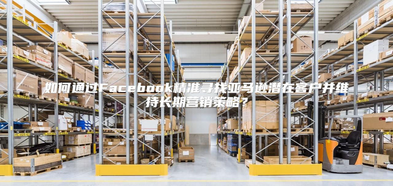 如何通过Facebook精准寻找亚马逊潜在客户并维持长期营销策略？