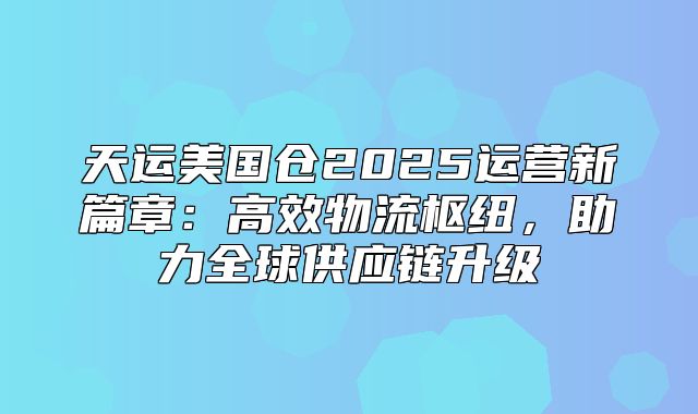 天运美国仓2025运营新篇章：高效物流枢纽，助力全球供应链升级