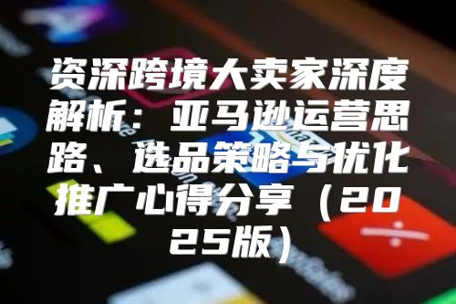 资深跨境大卖家深度解析：亚马逊运营思路、选品策略与优化推广心得分享2025版