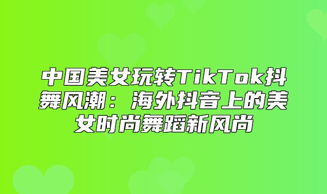 中国美女玩转TikTok抖舞风潮：海外抖音上的美女时尚舞蹈新风尚