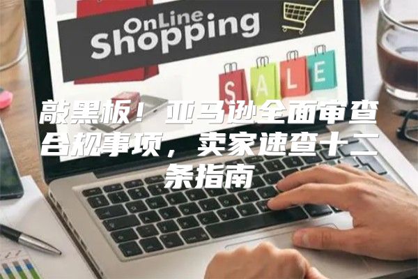 敲黑板！亚马逊全面审查合规事项，卖家速查十二条指南