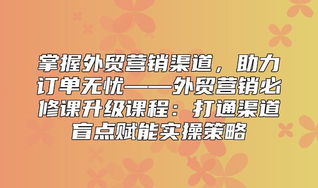 掌握外贸营销渠道，助力订单无忧——外贸营销必修课升级课程：打通渠道盲点赋能实操策略