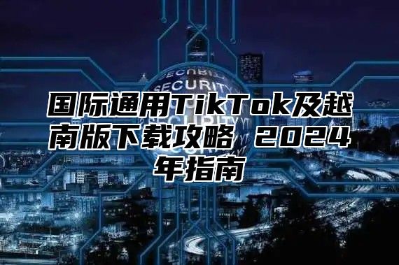 国际通用TikTok及越南版下载攻略 2025年指南