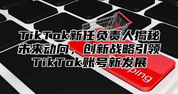 TikTok新任负责人揭秘未来动向，创新战略引领TikTok账号新发展