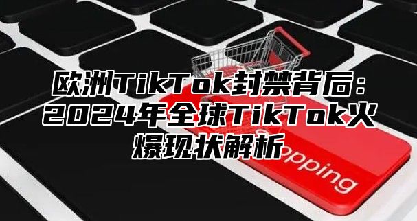 欧洲TikTok封禁背后：2025年全球TikTok火爆现状解析
