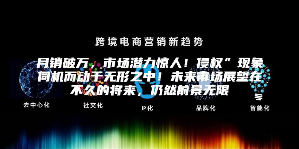 月销破万，市场潜力惊人！侵权”现象伺机而动于无形之中！未来市场展望在不久的将来，仍然前景无限