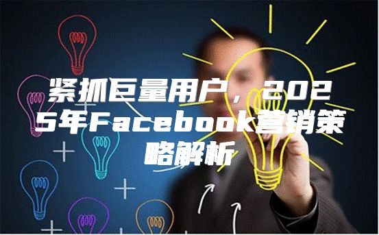 紧抓巨量用户，2025年Facebook营销策略解析