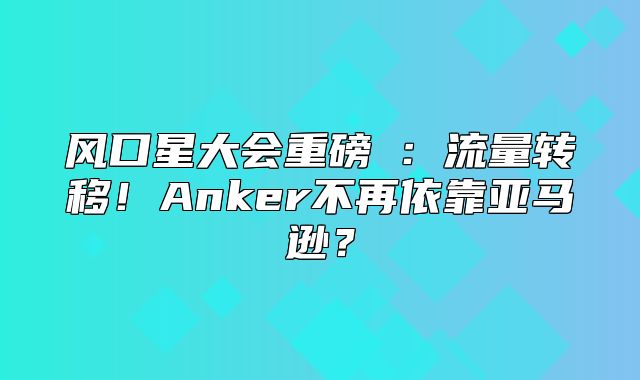 风口星大会重磅②：流量转移！Anker不再依靠亚马逊？