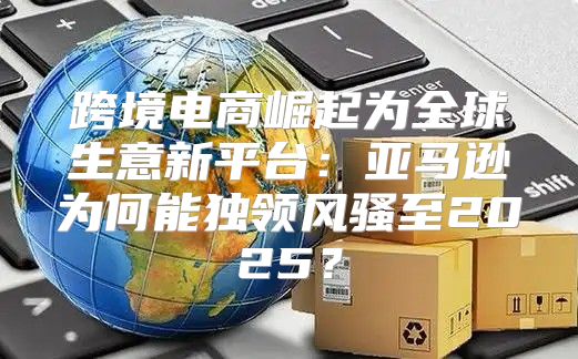 跨境电商崛起为全球生意新平台：亚马逊为何能独领风骚至2025？