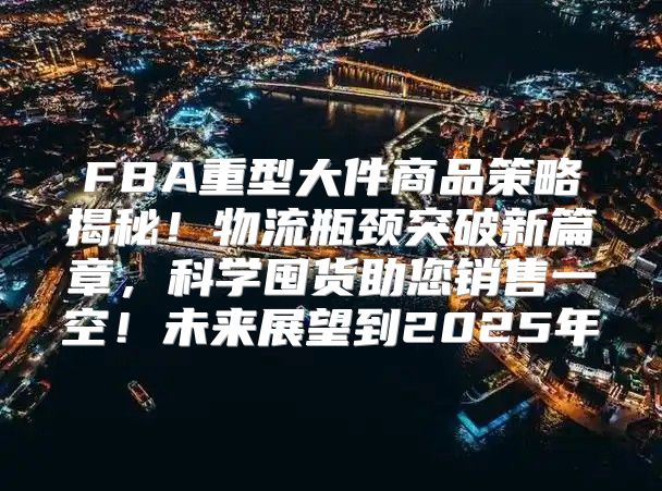 FBA重型大件商品策略揭秘！物流瓶颈突破新篇章，科学囤货助您销售一空！未来展望到2025年