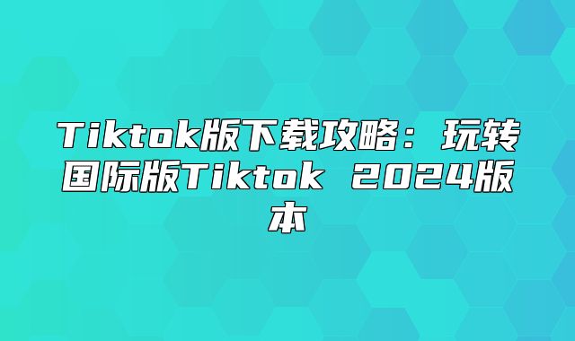Tiktok版下载攻略：玩转国际版Tiktok 2025版本