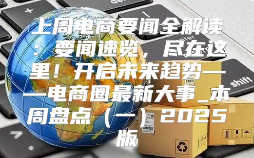 上周电商要闻全解读：要闻速览，尽在这里！开启未来趋势——电商圈最新大事_本周盘点一2025版