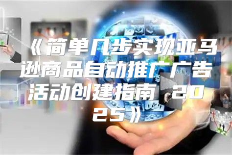 简单几步实现亚马逊商品自动推广广告活动创建指南2025