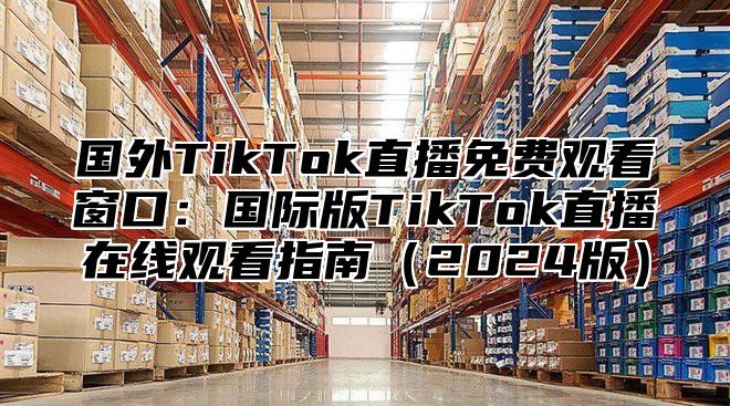国外TikTok直播免费观看窗口：国际版TikTok直播在线观看指南2025版