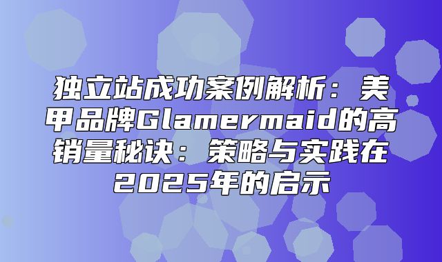 独立站成功案例解析：美甲品牌Glamermaid的高销量秘诀：策略与实践在2025年的启示
