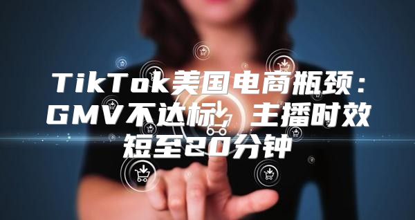 TikTok美国电商瓶颈：GMV不达标，主播时效短至20分钟