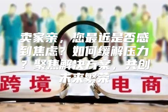 卖家亲，您最近是否感到焦虑？如何缓解压力？聚焦解决方案，共创未来繁荣
