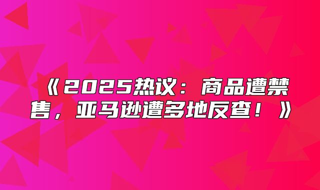 2025热议：商品遭禁售，亚马逊遭多地反查！