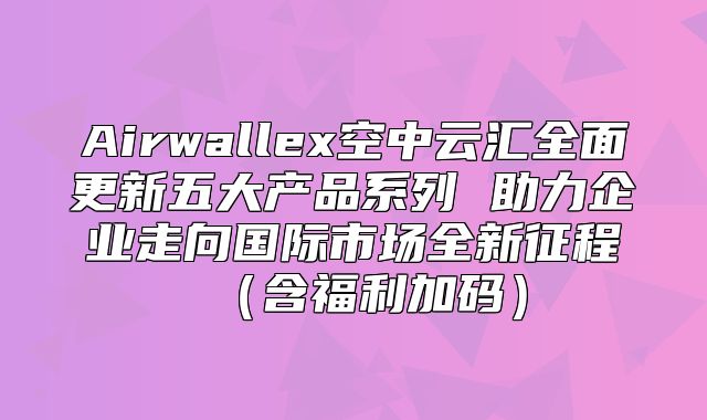 Airwallex空中云汇全面更新五大产品系列 助力企业走向国际市场全新征程含福利加码