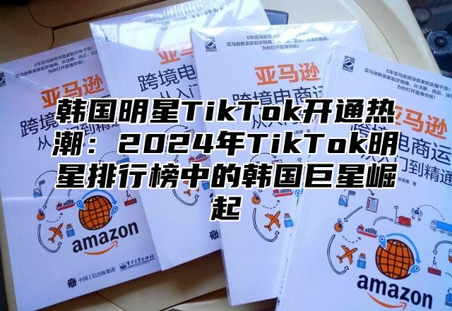 韩国明星TikTok开通热潮：2025年TikTok明星排行榜中的韩国巨星崛起