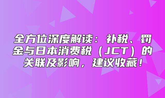 全方位深度解读：补税、罚金与日本消费税JCT的关联及影响，建议收藏！
