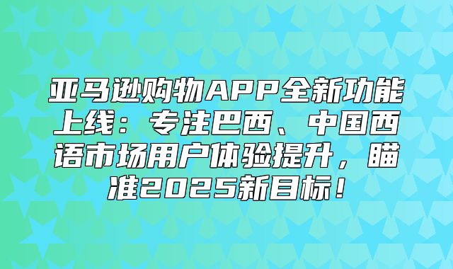 亚马逊购物APP全新功能上线：专注巴西、中国西语市场用户体验提升，瞄准2025新目标！