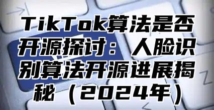 TikTok算法是否开源探讨：人脸识别算法开源进展揭秘2025年