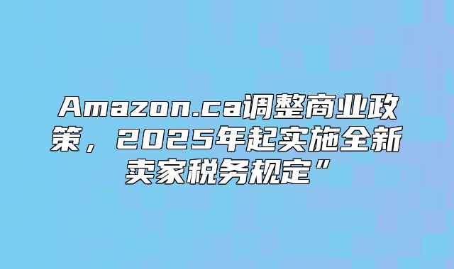 Amazon.ca调整商业政策，2025年起实施全新卖家税务规定”
