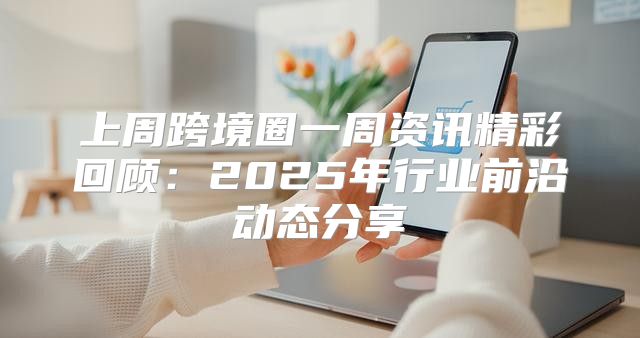上周跨境圈一周资讯精彩回顾：2025年行业前沿动态分享
