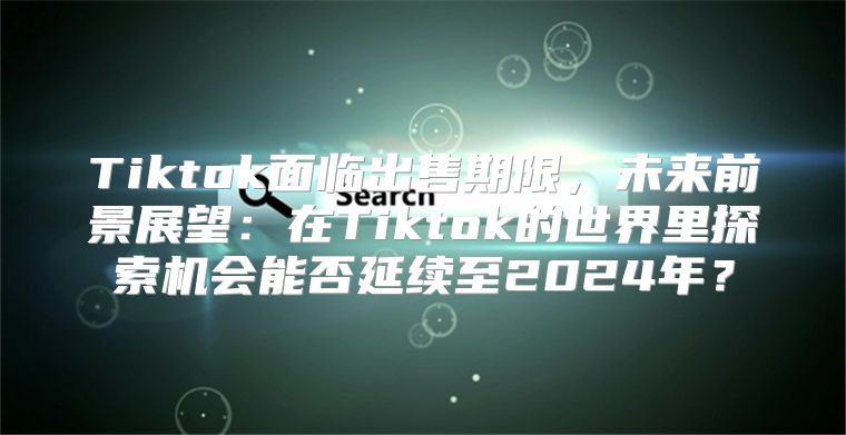 Tiktok面临出售期限，未来前景展望：在Tiktok的世界里探索机会能否延续至2025年？