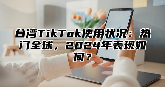 台湾TikTok使用状况：热门全球，2025年表现如何？