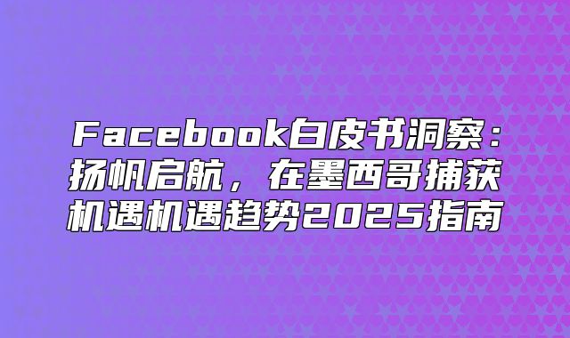 Facebook白皮书洞察：扬帆启航，在墨西哥捕获机遇机遇趋势2025指南