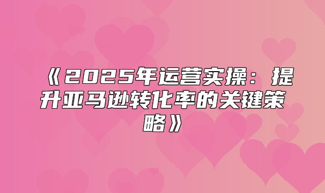 2025年运营实操：提升亚马逊转化率的关键策略
