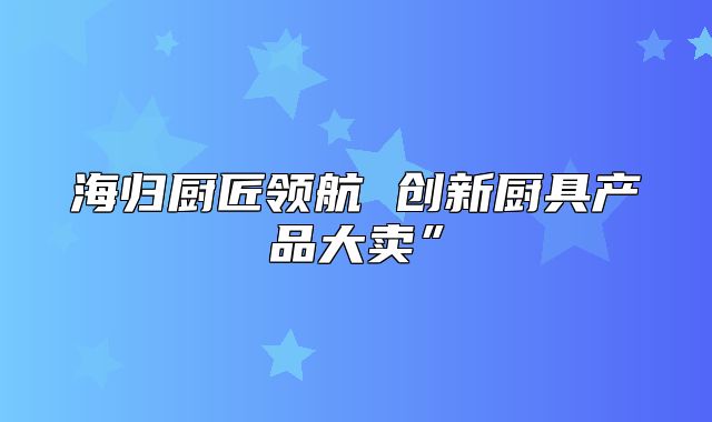 海归厨匠领航 创新厨具产品大卖”