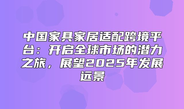 中国家具家居适配跨境平台：开启全球市场的潜力之旅，展望2025年发展远景