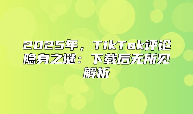 2025年，TikTok评论隐身之谜：下载后无所见解析