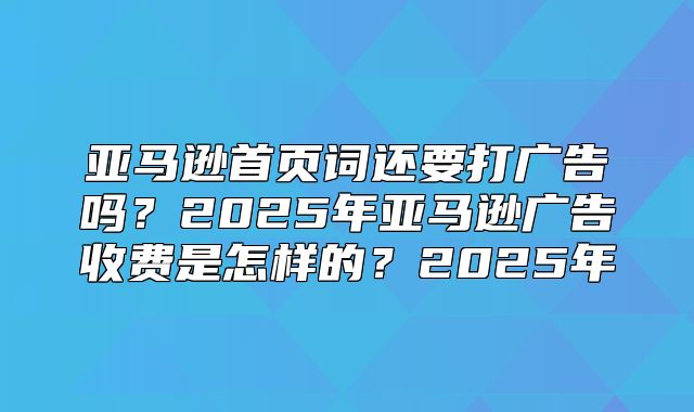 亚马逊首页词还要打广告吗？2025年亚马逊广告收费是怎样的？2025年