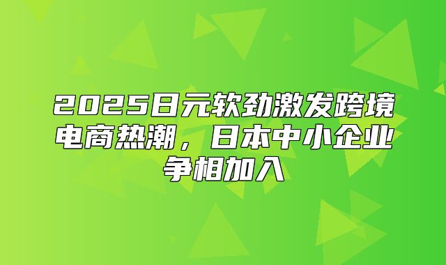 2025日元软劲激发跨境电商热潮，日本中小企业争相加入