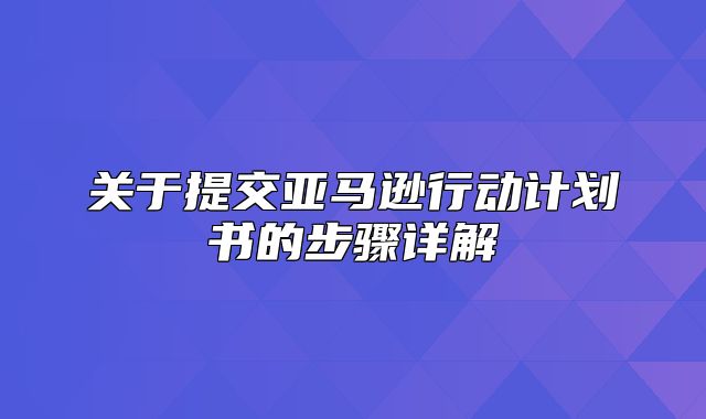 关于提交亚马逊行动计划书的步骤详解