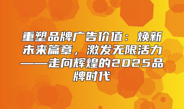 重塑品牌广告价值：焕新未来篇章，激发无限活力——走向辉煌的2025品牌时代
