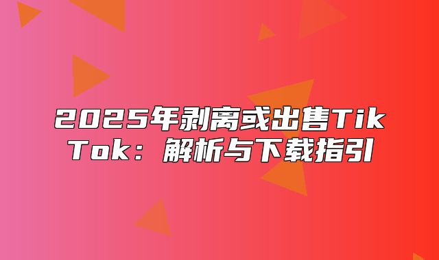 2025年剥离或出售TikTok：解析与下载指引
