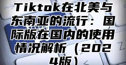 Tiktok在北美与东南亚的流行：国际版在国内的使用情况解析2025版
