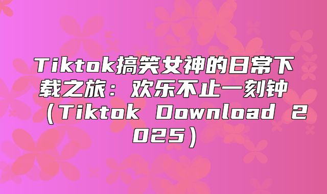 Tiktok搞笑女神的日常下载之旅：欢乐不止一刻钟Tiktok Download 2025