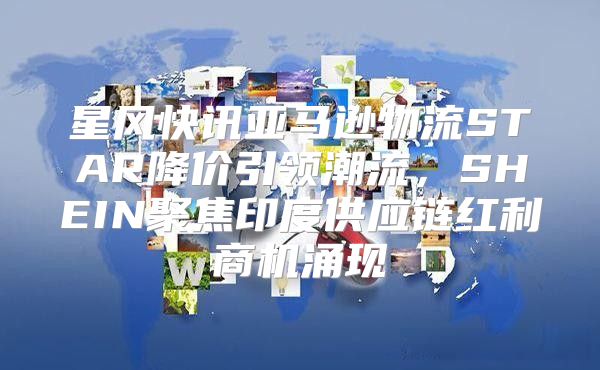 星风快讯亚马逊物流STAR降价引领潮流，SHEIN聚焦印度供应链红利商机涌现