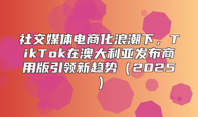 社交媒体电商化浪潮下，TikTok在澳大利亚发布商用版引领新趋势2025