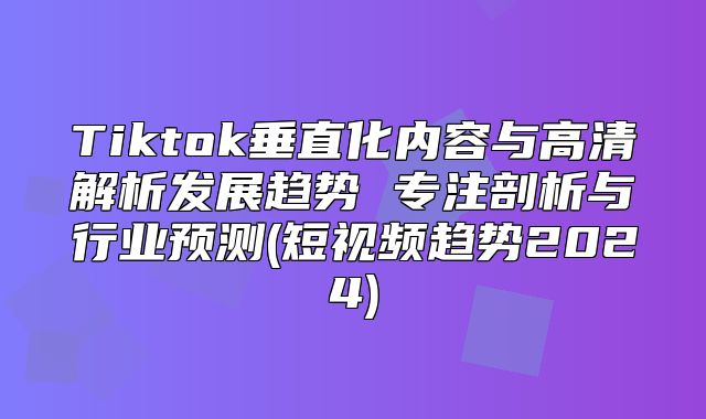 Tiktok垂直化内容与高清解析发展趋势 专注剖析与行业预测(短视频趋势2025)