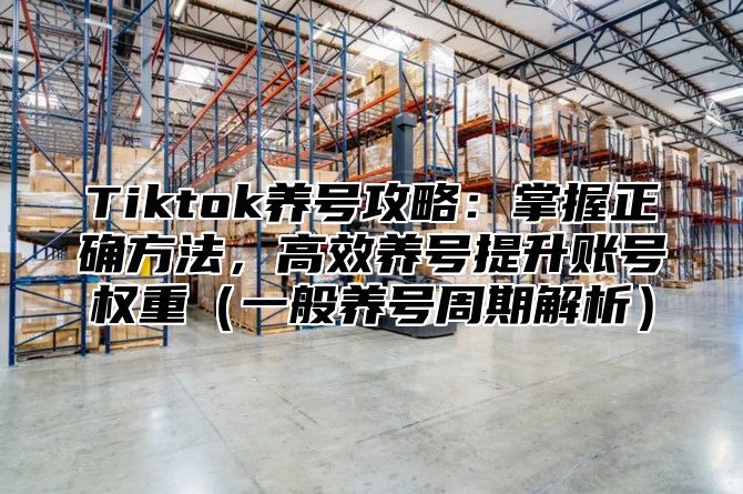 Tiktok养号攻略：掌握正确方法，高效养号提升账号权重一般养号周期解析
