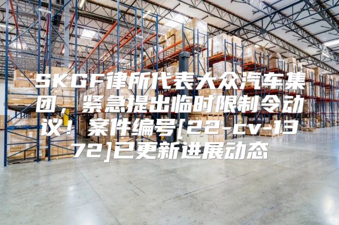 SKGF律所代表大众汽车集团，紧急提出临时限制令动议！案件编号[22-cv-1372]已更新进展动态