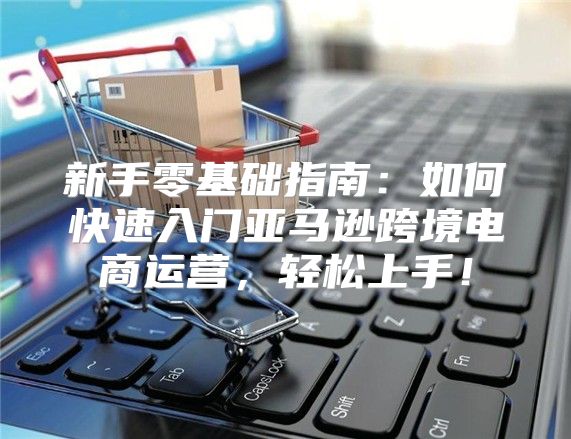 新手零基础指南：如何快速入门亚马逊跨境电商运营，轻松上手！